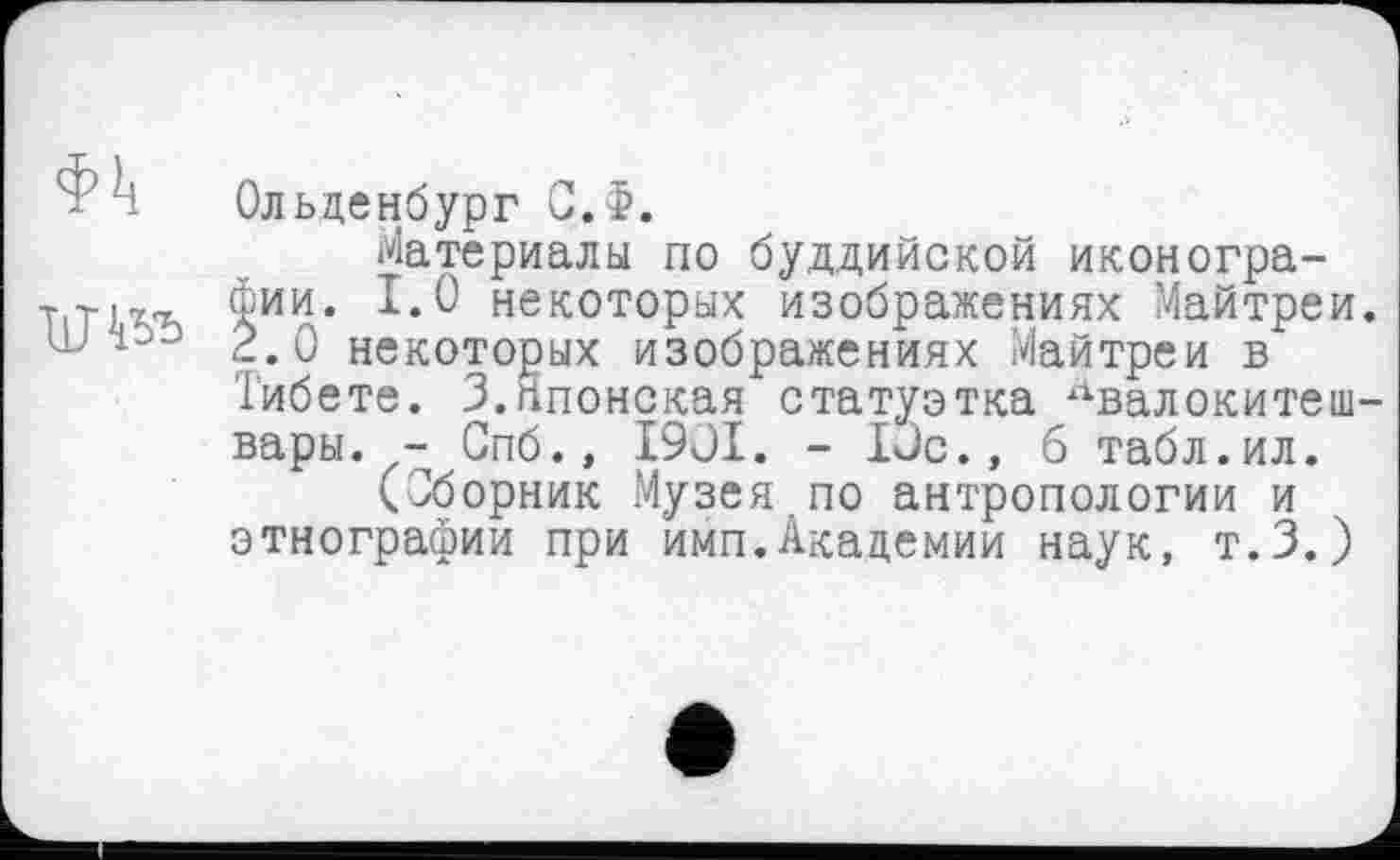 ﻿Ф Т Ольденбург С.$.
Материалы по буддийской иконогра-Т|ТкгЂ фии. 1.0 некоторых изображениях Майтреи.
2.0 некоторых изображениях Майтреи в Тибете. 3.Японская статуэтка Авалокитешвары. - Спб., I9JI. - Юс., б табл.ил.
(Сборник Музея,по антропологии и этнографии при имп.Академии наук, т.З.)